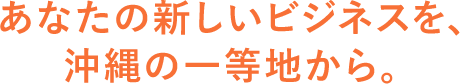 あなたの新しいビジネスを、沖縄の一等地から。